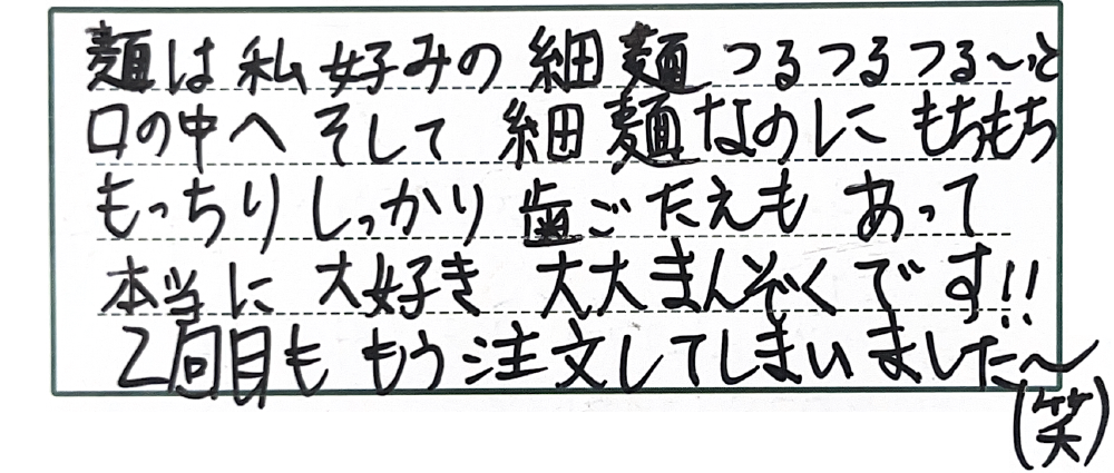 麺は私好みの細麺つるつる～っと口の中へそして細麺なのにもちもちもっちりしっかり歯ごたえもあって本当に大好き大大まんぞくです！！2回目ももう注文してしまいました～（笑）